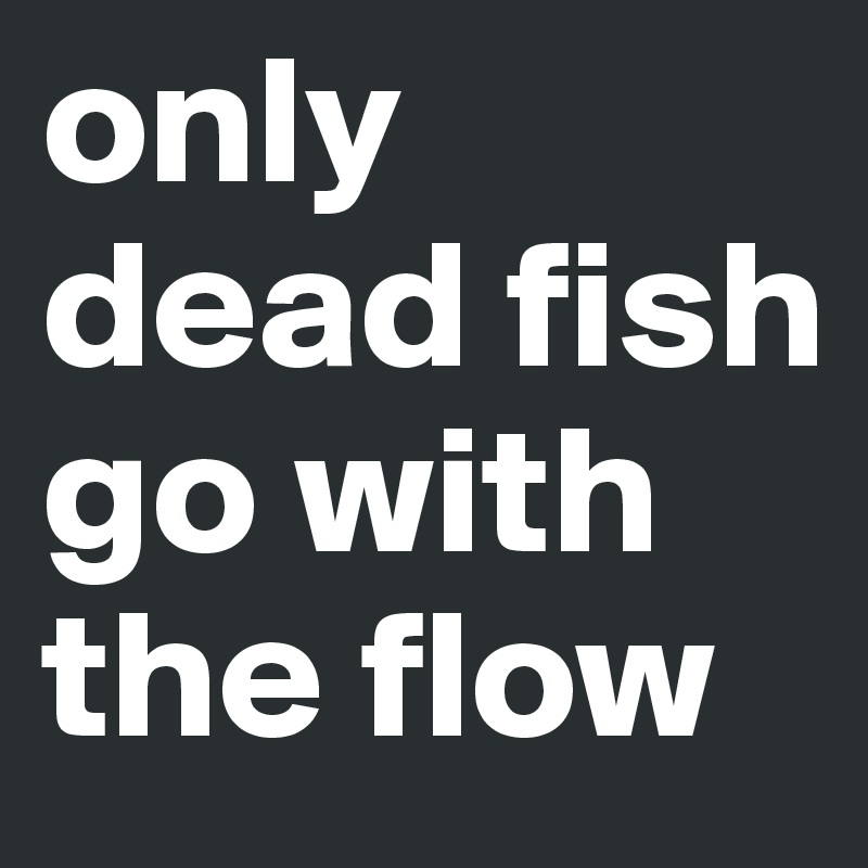 only dead fish go with the flow