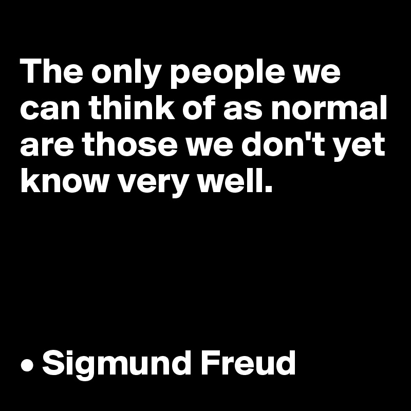 
The only people we can think of as normal are those we don't yet know very well.




• Sigmund Freud