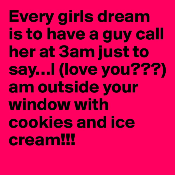 Every girls dream is to have a guy call her at 3am just to say…I (love you???) am outside your window with cookies and ice cream!!!
