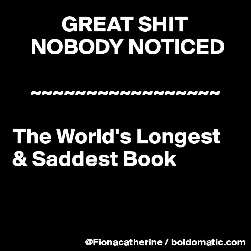            GREAT SHIT
    NOBODY NOTICED
   
    ~~~~~~~~~~~~~~~~~

The World's Longest 
& Saddest Book


