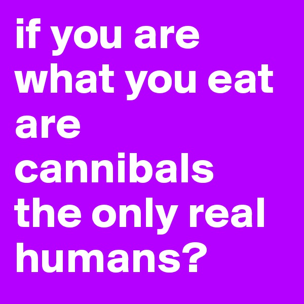 if you are what you eat are cannibals the only real humans?