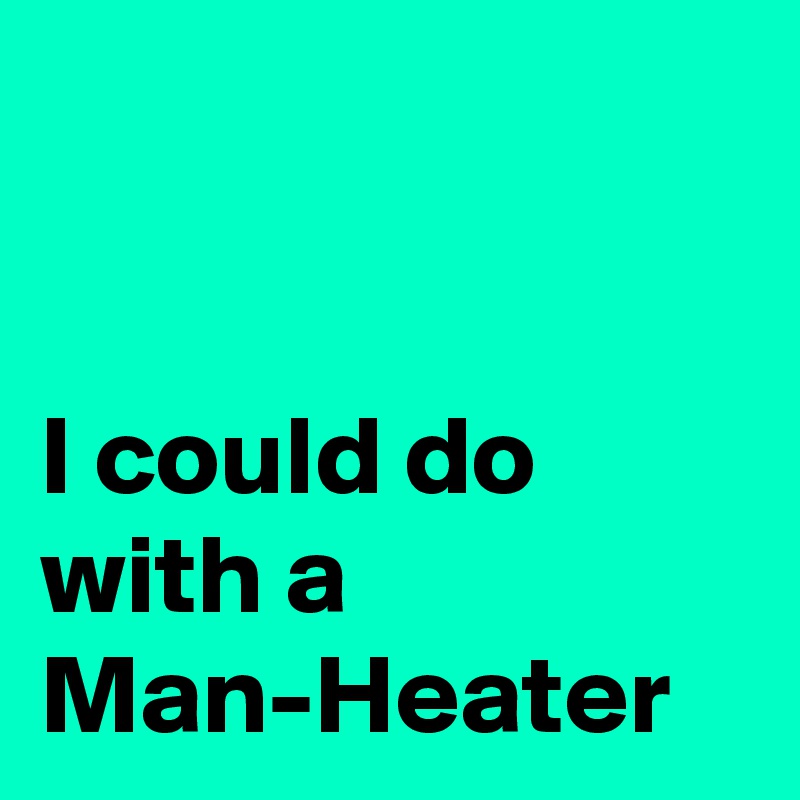 


I could do with a 
Man-Heater