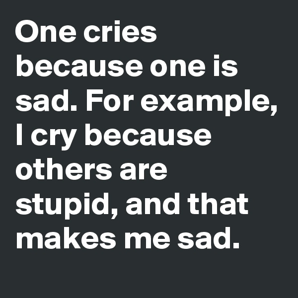 One cries because one is sad. For example, I cry because others are stupid, and that makes me sad.