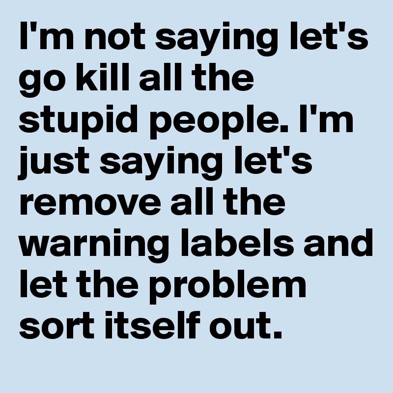 I'm not saying let's go kill all the stupid people. I'm just saying let's remove all the warning labels and let the problem sort itself out.