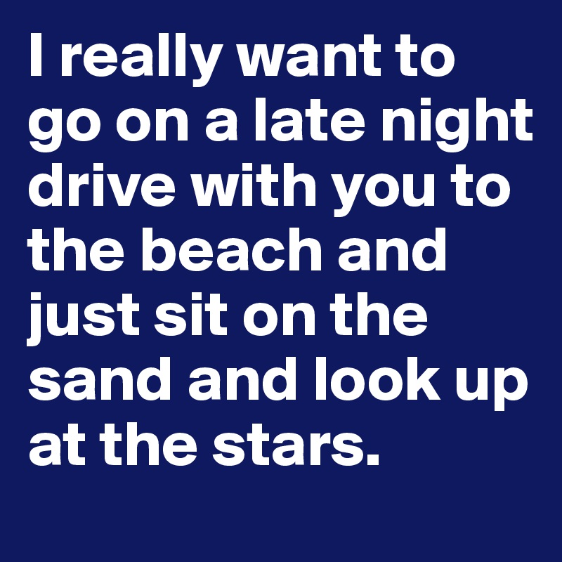 I really want to go on a late night drive with you to the beach and just sit on the sand and look up at the stars.