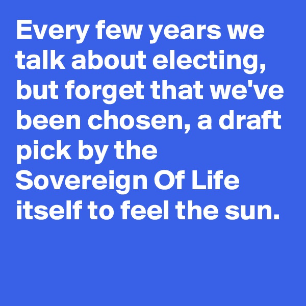 Every few years we talk about electing, but forget that we've been chosen, a draft pick by the Sovereign Of Life itself to feel the sun.
