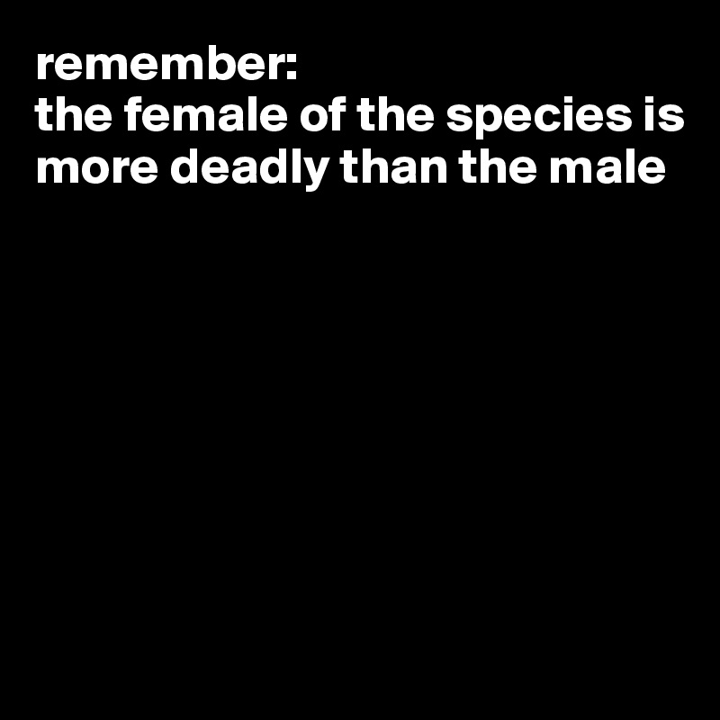 remember:
the female of the species is more deadly than the male








