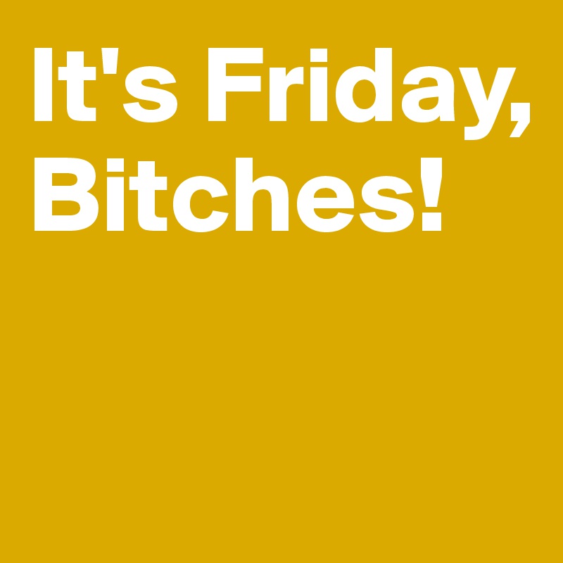 It's Friday, Bitches! 


