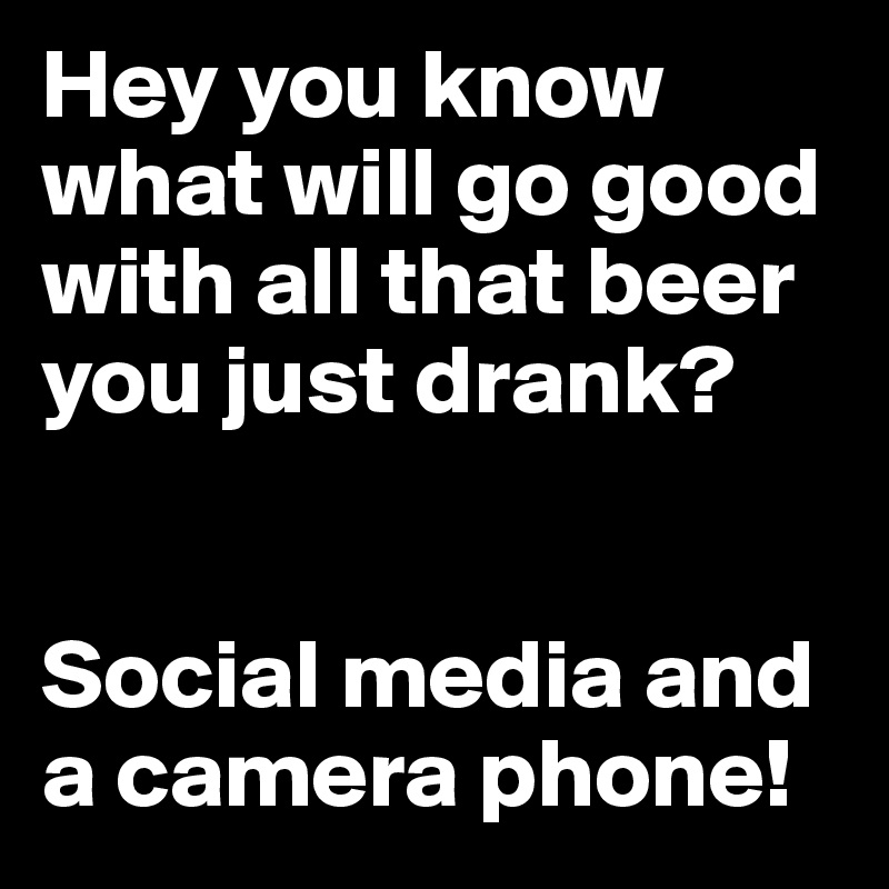 Hey you know what will go good with all that beer you just drank? 


Social media and a camera phone!