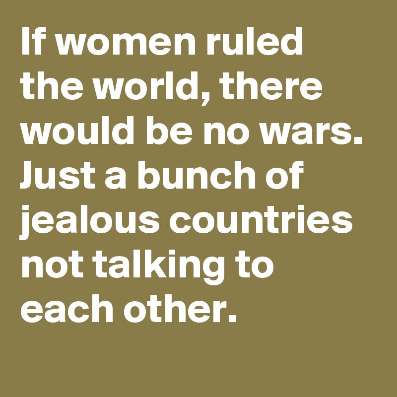If women ruled the world, there would be no wars. Just a bunch of jealous countries not talking to each other.