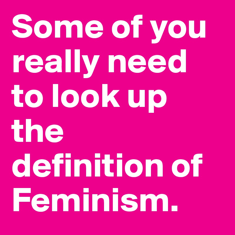 Some of you really need to look up the definition of Feminism. 