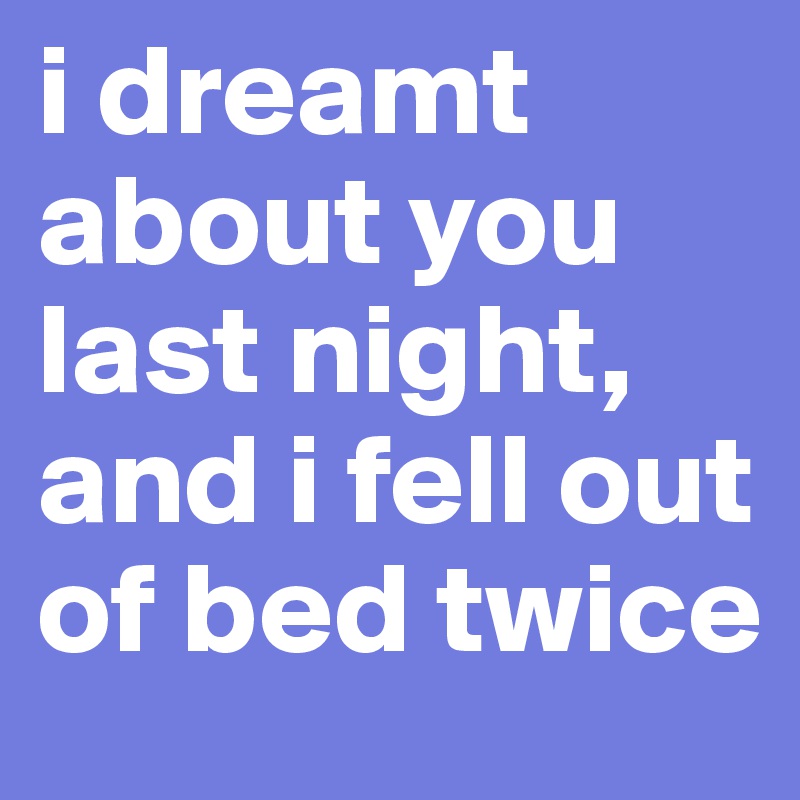 i dreamt about you last night, and i fell out of bed twice