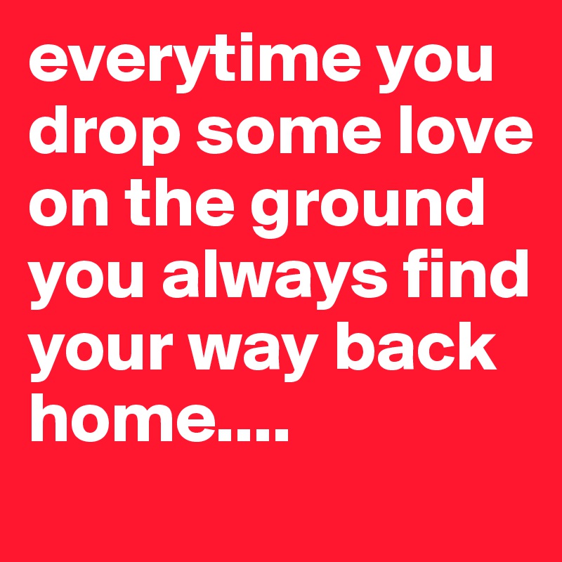 everytime you drop some love on the ground you always find your way back home....