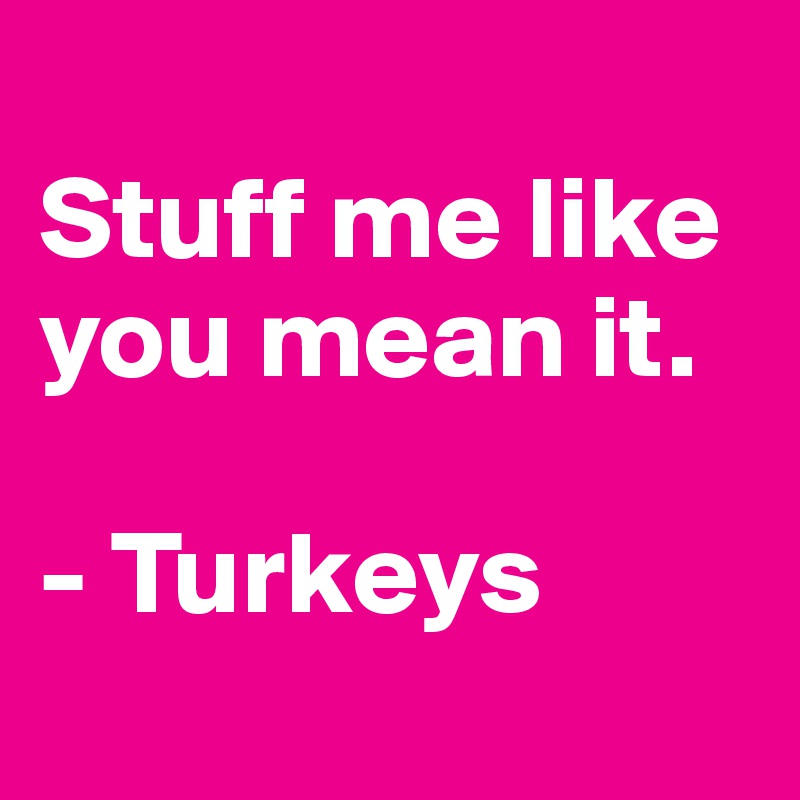 
Stuff me like you mean it.

- Turkeys
