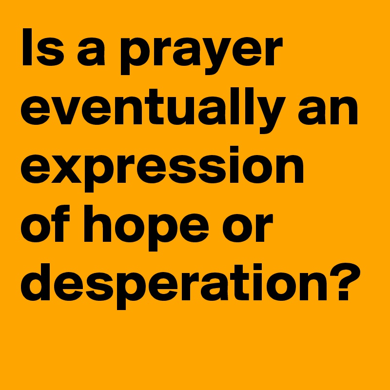Is a prayer eventually an expression of hope or desperation?
