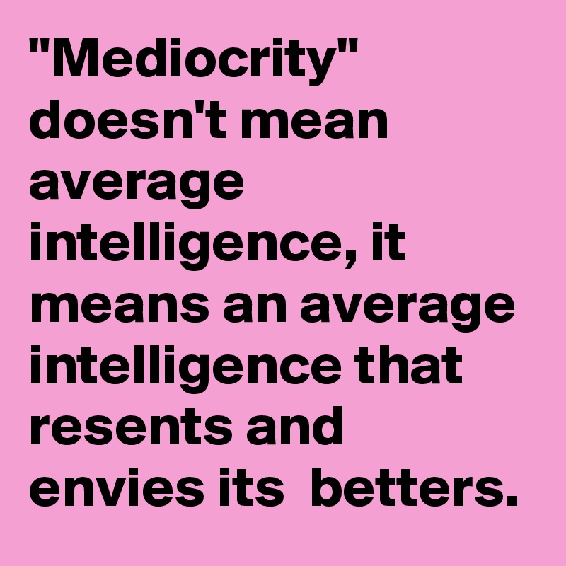 "Mediocrity" doesn't mean  average intelligence, it means an average intelligence that resents and envies its  betters.