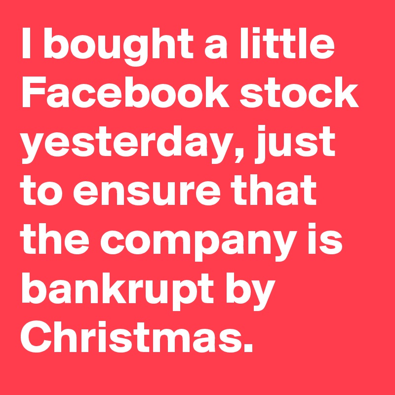 I bought a little Facebook stock yesterday, just to ensure that the company is bankrupt by Christmas.