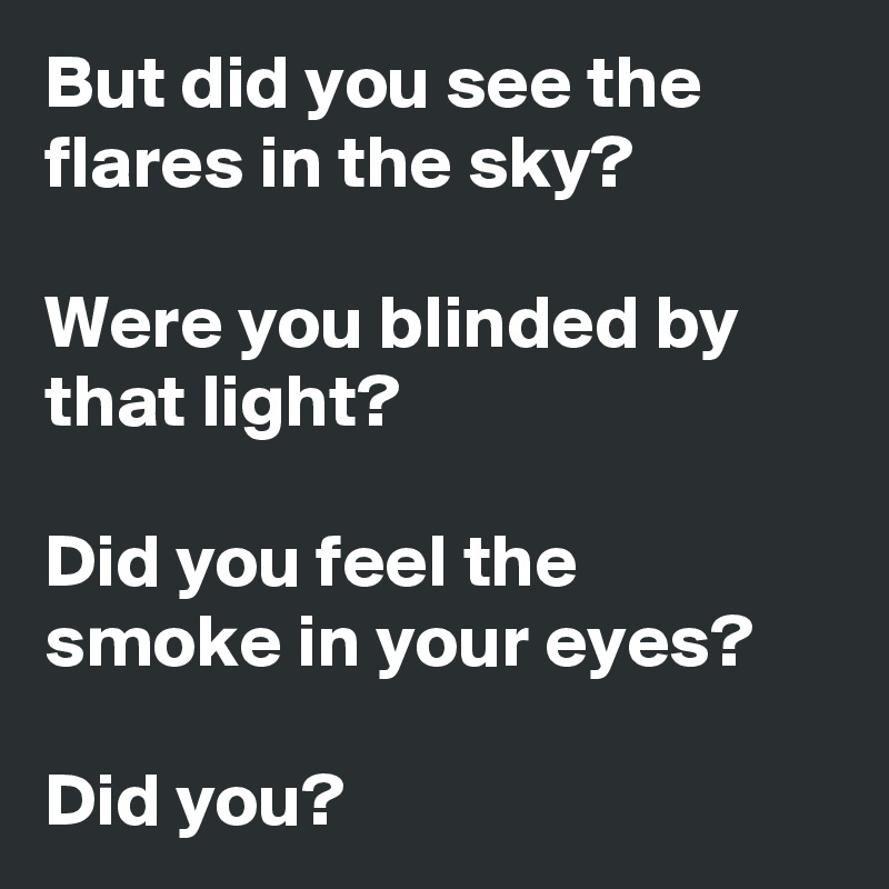 But did you see the flares in the sky?

Were you blinded by that light?

Did you feel the smoke in your eyes?

Did you?