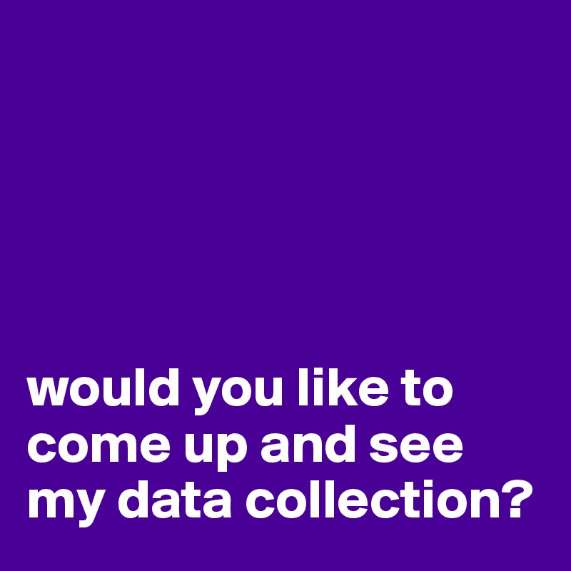 





would you like to 
come up and see my data collection?