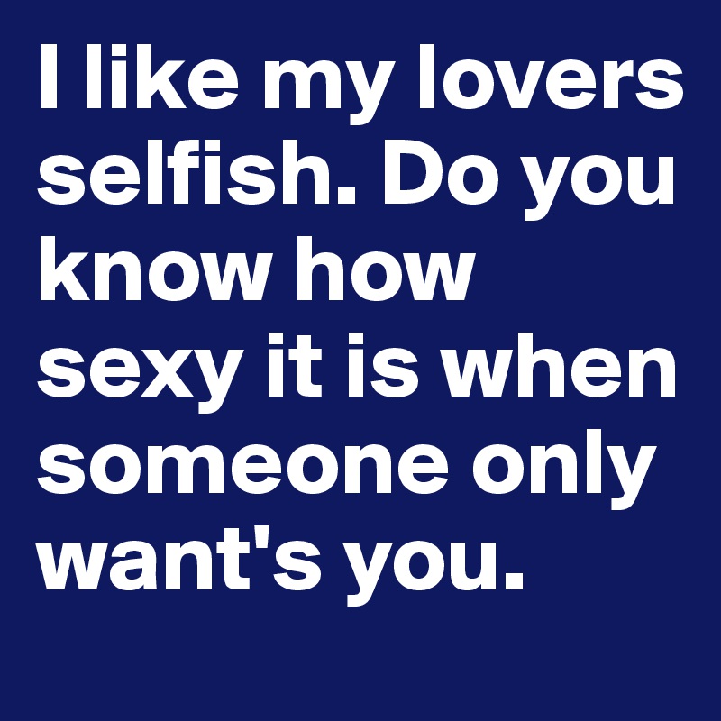 I like my lovers selfish. Do you know how sexy it is when someone only want's you.