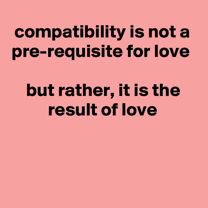 compatibility is not a pre-requisite for love 

but rather, it is the result of love



