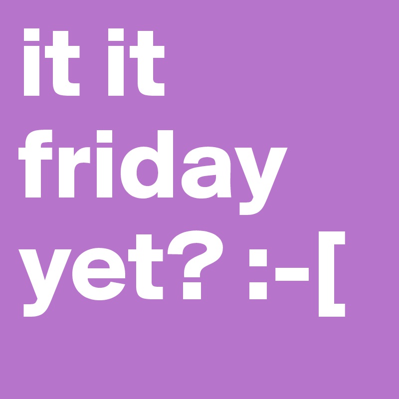 it it friday yet? :-[ 