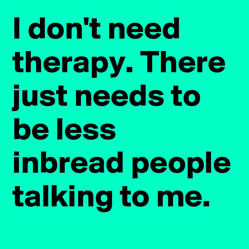 I don't need therapy. There just needs to be less inbread people talking to me. 
