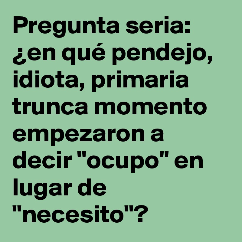 Pregunta seria: ¿en qué pendejo, idiota, primaria trunca momento empezaron a decir "ocupo" en lugar de "necesito"?