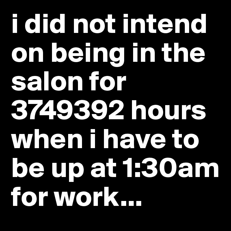 i did not intend on being in the salon for 3749392 hours when i have to be up at 1:30am for work... 