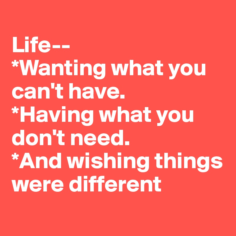
Life--
*Wanting what you can't have. 
*Having what you don't need. 
*And wishing things were different
