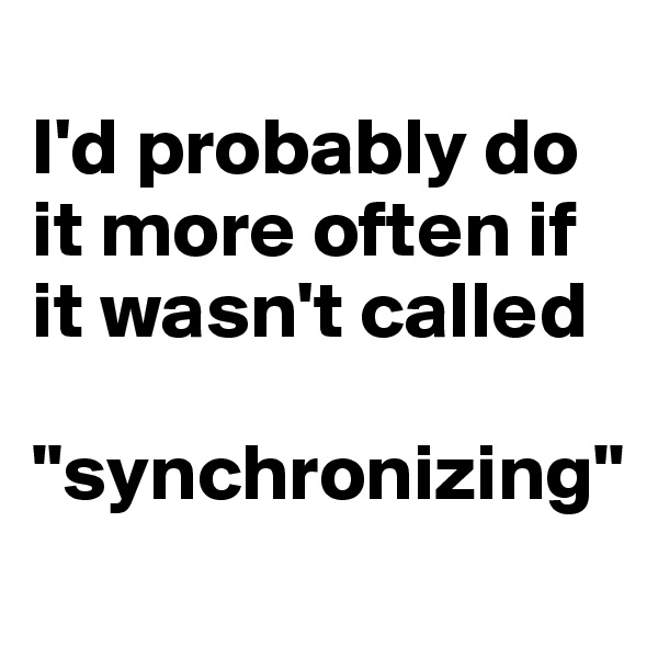 
I'd probably do it more often if it wasn't called 

"synchronizing"
