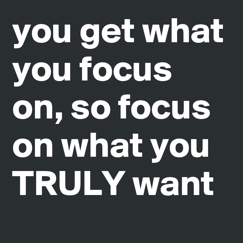 you get what you focus on, so focus on what you TRULY want - Post by ...