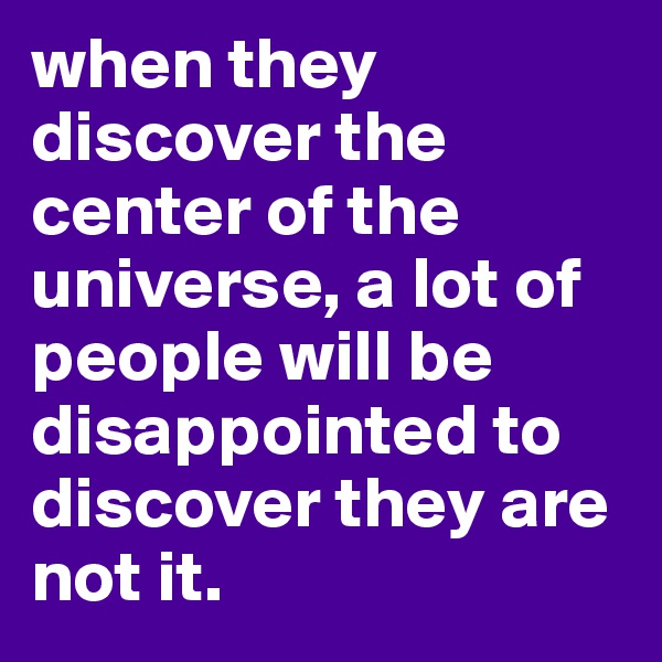 when they discover the center of the universe, a lot of people will be disappointed to discover they are not it. 