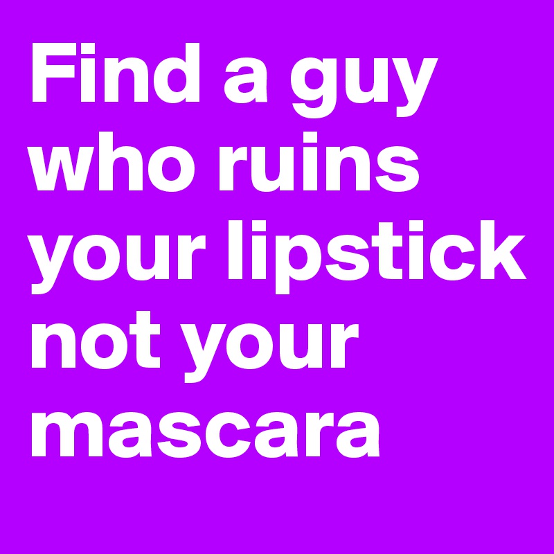 Find a guy who ruins your lipstick not your mascara
