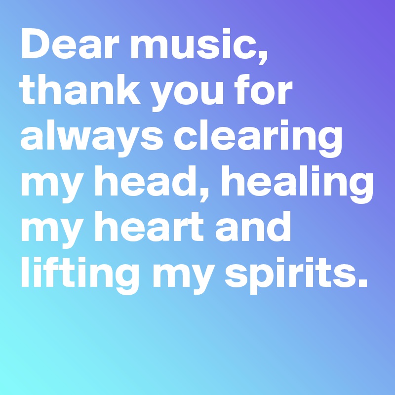 Dear music, thank you for always clearing my head, healing my heart and lifting my spirits.
