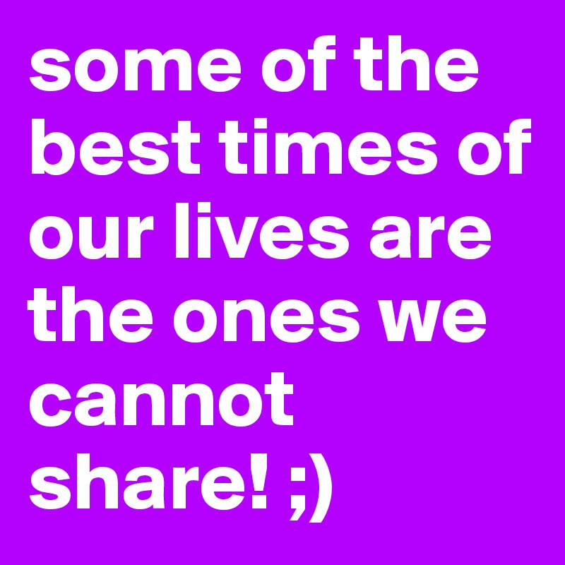 some of the best times of our lives are the ones we cannot share! ;)