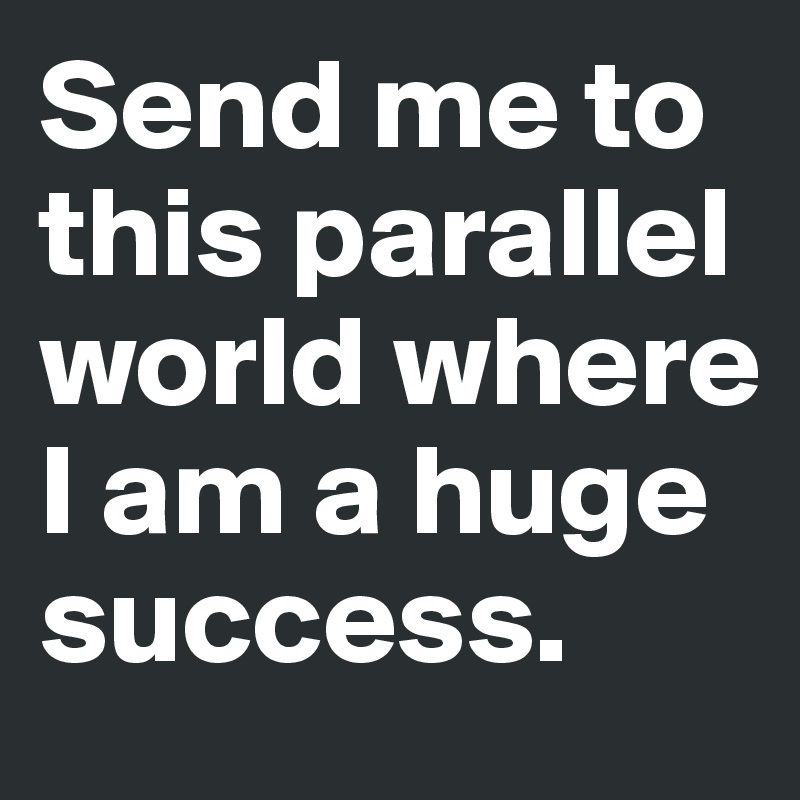 Send me to this parallel world where I am a huge success.