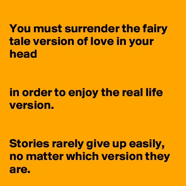 
You must surrender the fairy tale version of love in your head


in order to enjoy the real life version.


Stories rarely give up easily, no matter which version they are.