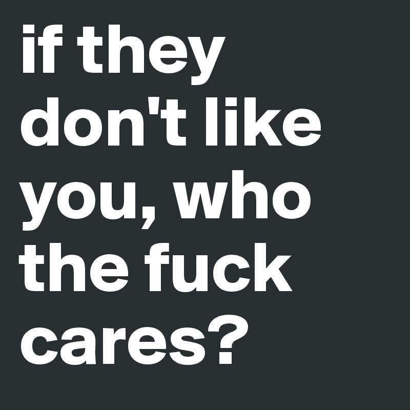 if they don't like you, who the fuck cares?