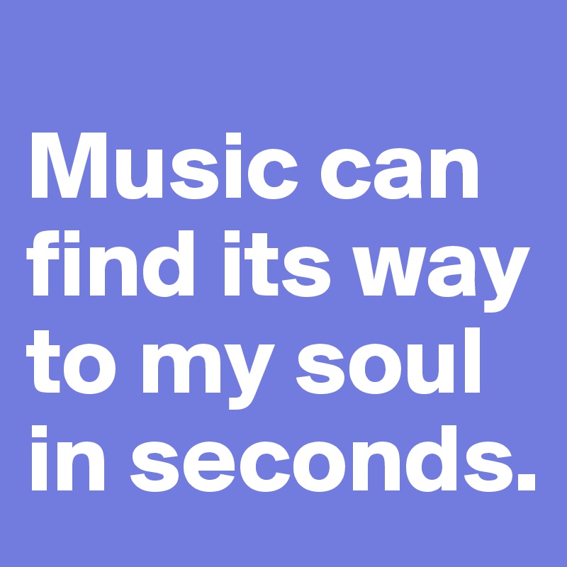 
Music can find its way to my soul in seconds.