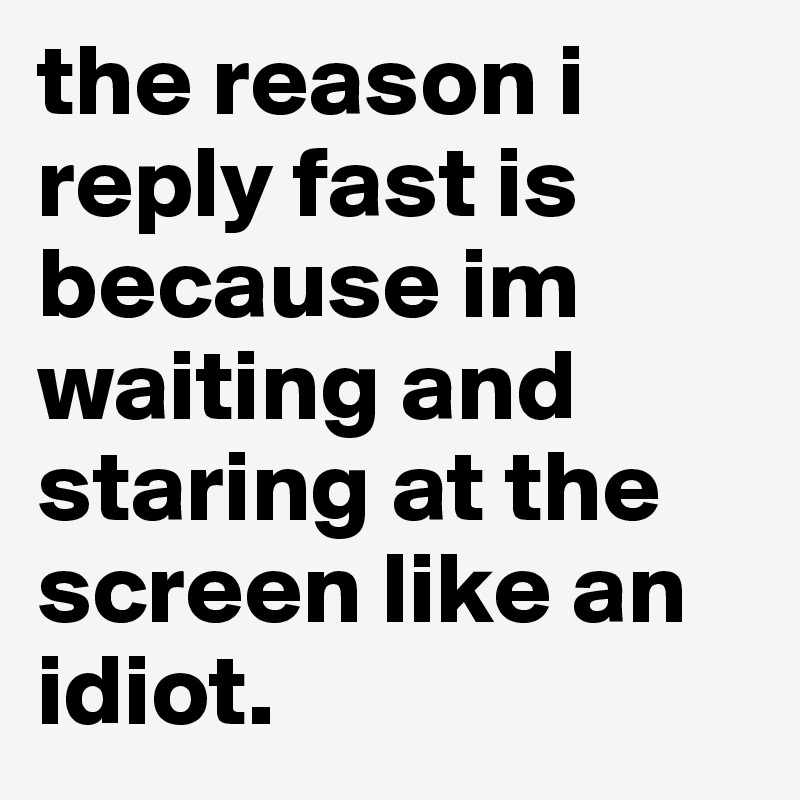 the reason i reply fast is because im waiting and staring at the screen like an idiot. 