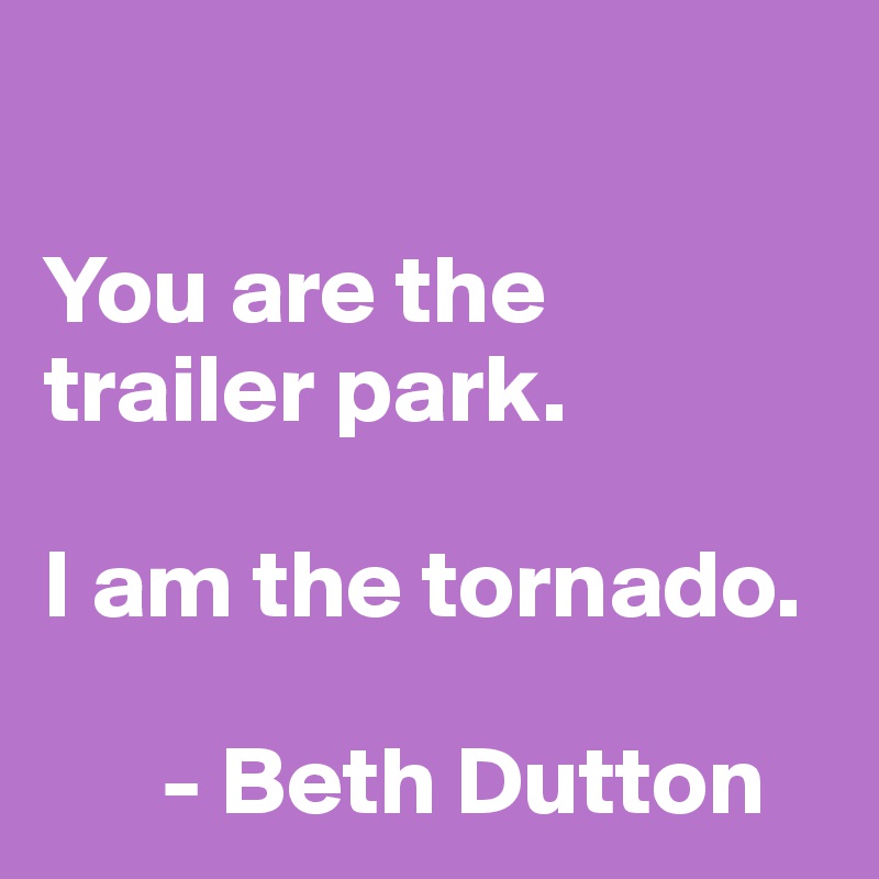 

You are the trailer park.

I am the tornado.

      - Beth Dutton