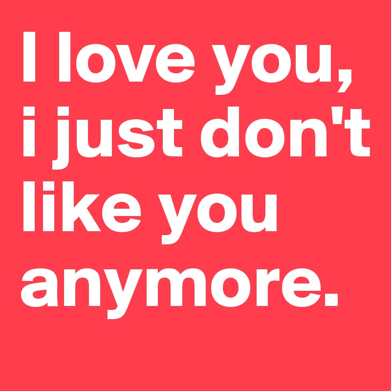 I love you, i just don't like you anymore.
