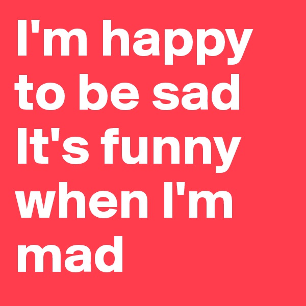 I'm happy to be sad It's funny when l'm mad