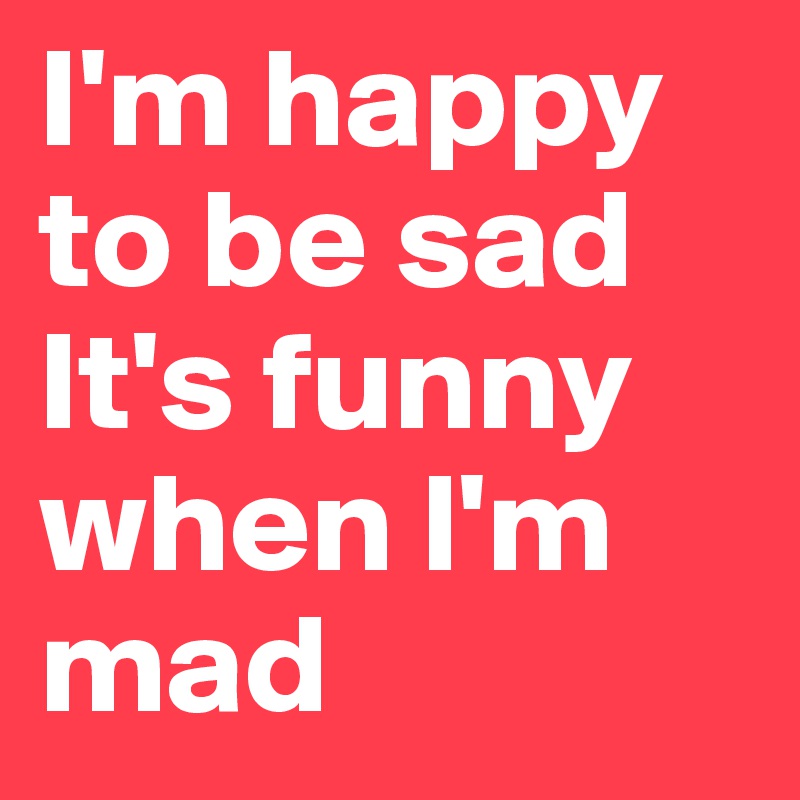 I'm happy to be sad It's funny when l'm mad