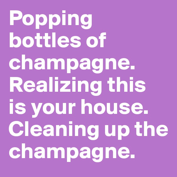 Popping bottles of champagne. Realizing this is your house. Cleaning up the champagne.