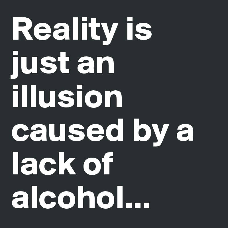 Reality is just an illusion caused by a lack of alcohol...
