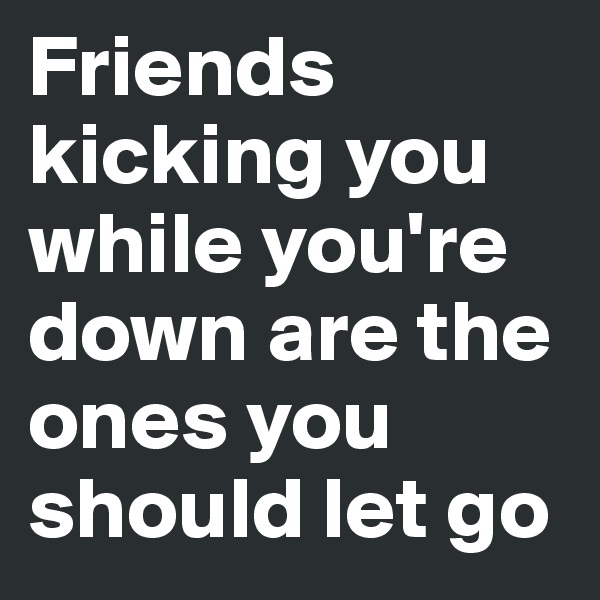 Friends kicking you while you're down are the ones you should let go