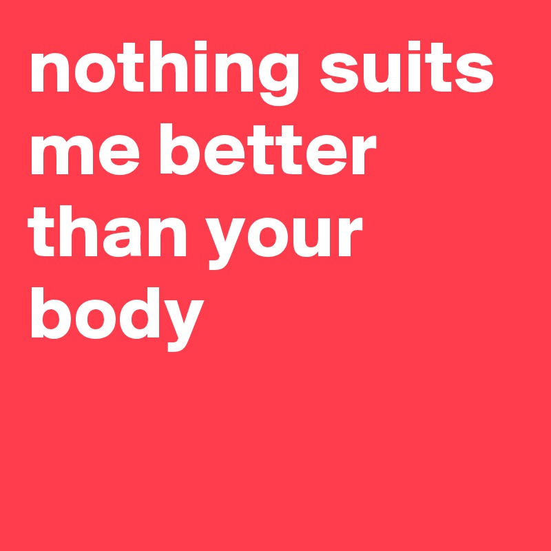 nothing suits me better than your body

 