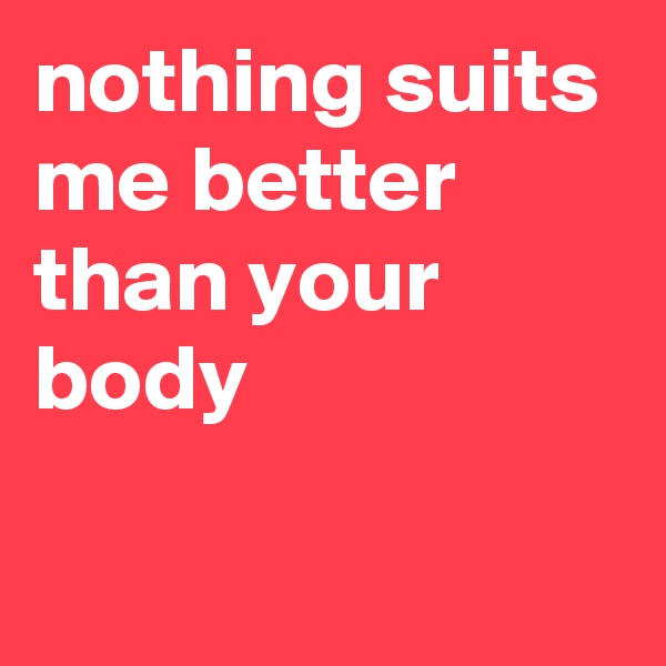 nothing suits me better than your body

 